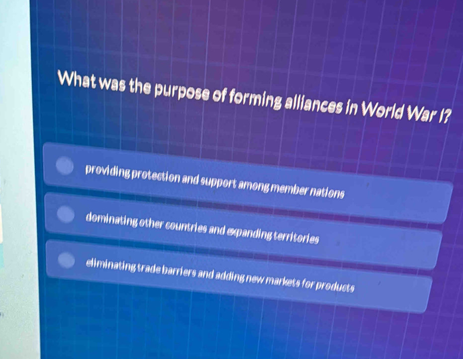 What was the purpose of forming alliances in World War I?
providing protection and support among member nations
dominating other countries and expanding territories
eliminating trade barriers and adding new markets for products