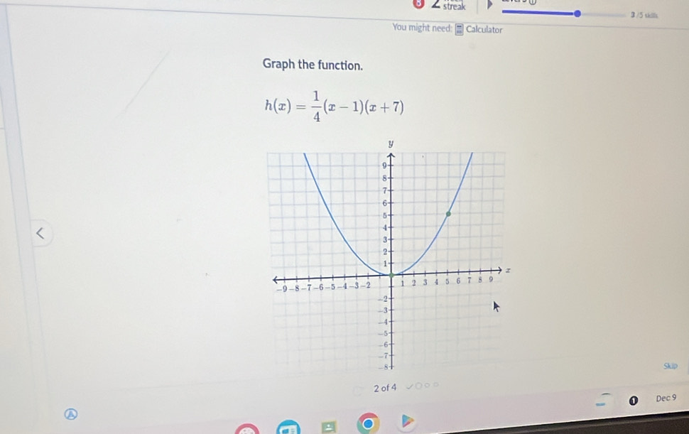 streak 3 /5 sklls 
You might need: Calculator 
Graph the function.
h(x)= 1/4 (x-1)(x+7)
Skip
2 of 4 
Dec 9