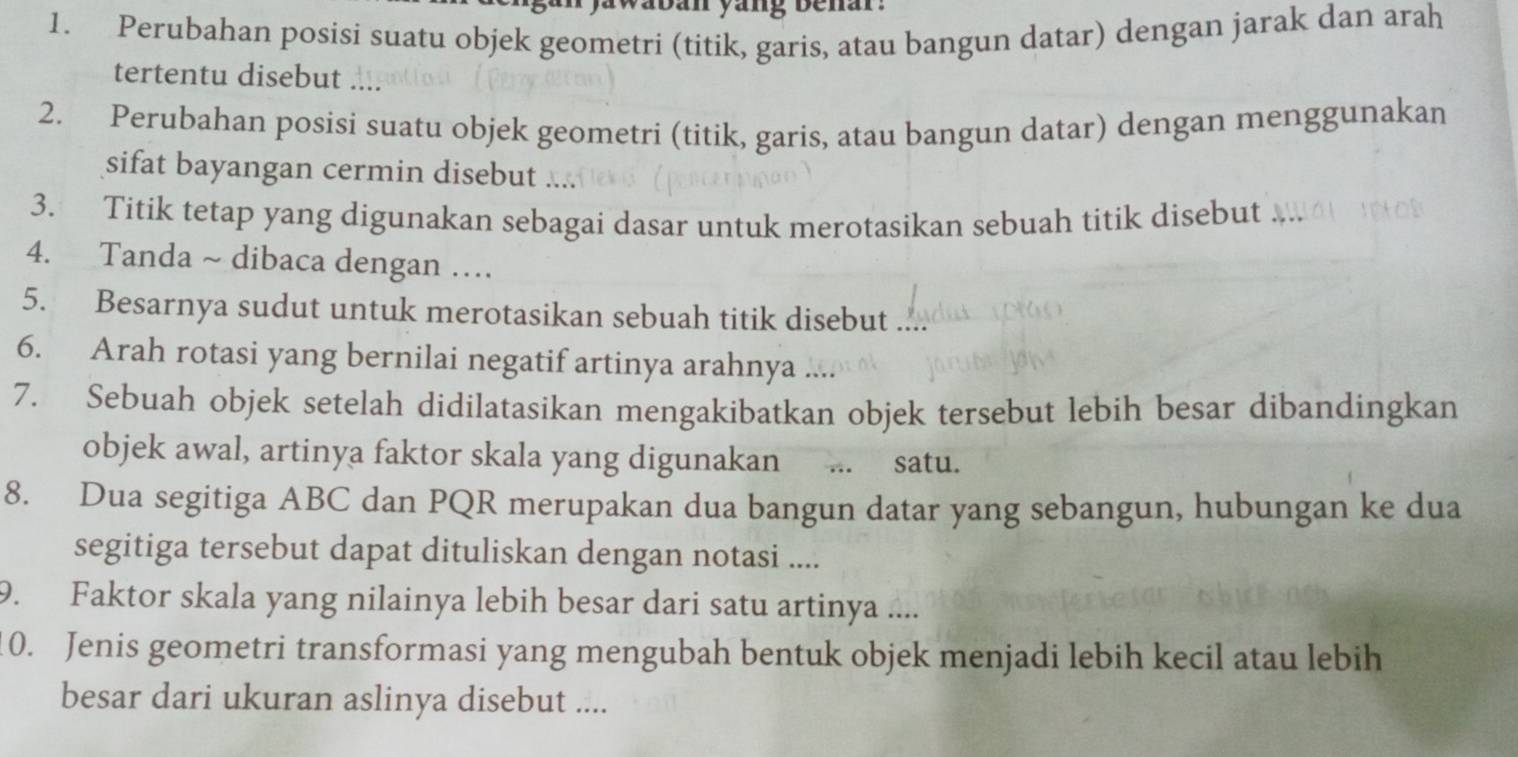 a b an yang be nar . 
1. Perubahan posisi suatu objek geometri (titik, garis, atau bangun datar) dengan jarak dan arah 
tertentu disebut .... 
2. Perubahan posisi suatu objek geometri (titik, garis, atau bangun datar) dengan menggunakan 
sifat bayangan cermin disebut .... 
3. Titik tetap yang digunakan sebagai dasar untuk merotasikan sebuah titik disebut 
4. Tanda ~ dibaca dengan … 
5. Besarnya sudut untuk merotasikan sebuah titik disebut .... 
6. Arah rotasi yang bernilai negatif artinya arahnya .... 
7. Sebuah objek setelah didilatasikan mengakibatkan objek tersebut lebih besar dibandingkan 
objek awal, artinya faktor skala yang digunakan ... satu. 
8. Dua segitiga ABC dan PQR merupakan dua bangun datar yang sebangun, hubungan ke dua 
segitiga tersebut dapat dituliskan dengan notasi .... 
9. Faktor skala yang nilainya lebih besar dari satu artinya .... 
10. Jenis geometri transformasi yang mengubah bentuk objek menjadi lebih kecil atau lebih 
besar dari ukuran aslinya disebut ....