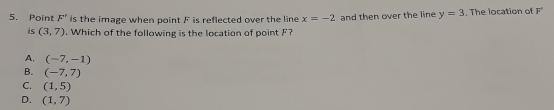 Point F' is the image when point F is reflected over the line x=-2 and then over the line y=3. The location of F°
is (3,7). Which of the following is the location of point F?
A. (-7,-1)
B. (-7,7)
C. (1,5)
D. (1,7)