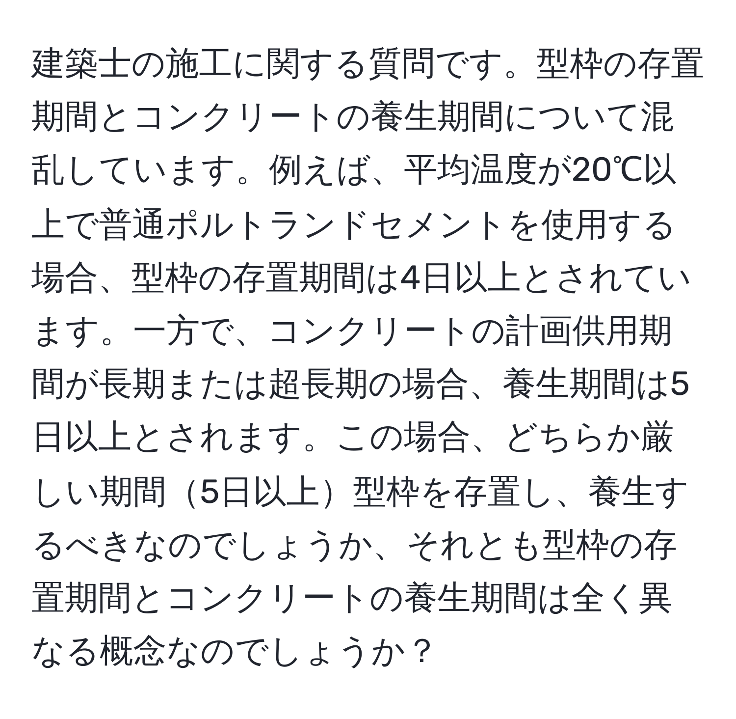 建築士の施工に関する質問です。型枠の存置期間とコンクリートの養生期間について混乱しています。例えば、平均温度が20℃以上で普通ポルトランドセメントを使用する場合、型枠の存置期間は4日以上とされています。一方で、コンクリートの計画供用期間が長期または超長期の場合、養生期間は5日以上とされます。この場合、どちらか厳しい期間5日以上型枠を存置し、養生するべきなのでしょうか、それとも型枠の存置期間とコンクリートの養生期間は全く異なる概念なのでしょうか？