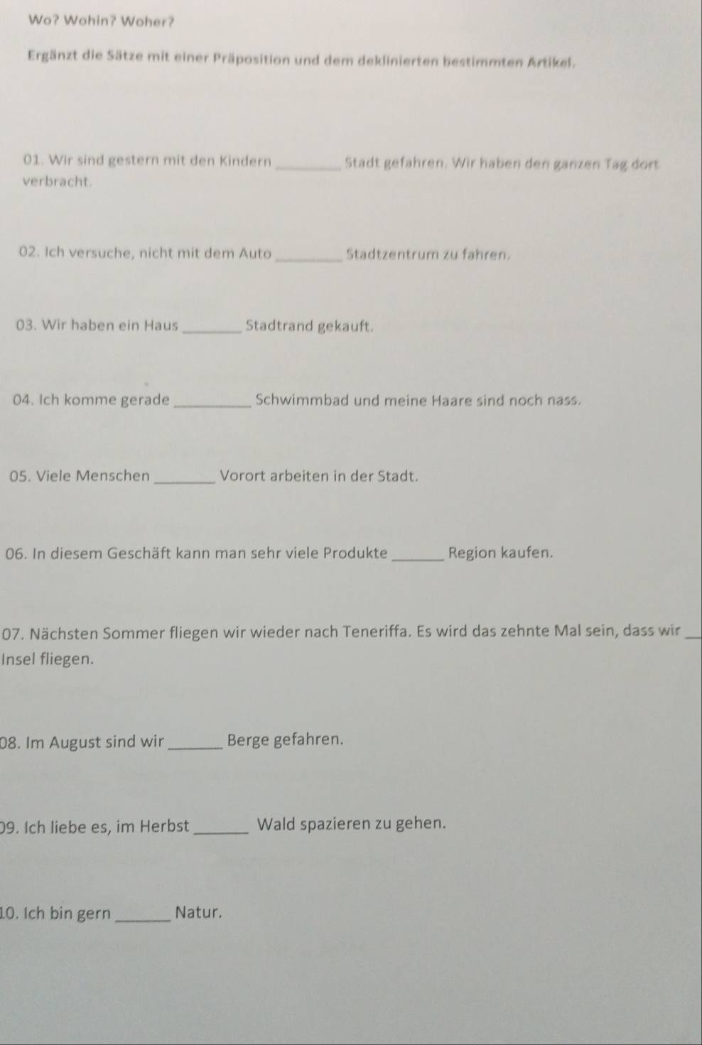 Wo? Wohin? Woher? 
Ergänzt die Sätze mit einer Präposition und dem deklinierten bestimmten Artikel. 
01. Wir sind gestern mit den Kindern _Stadt gefahren. Wir haben den ganzen Tag dort 
verbracht. 
02. Ich versuche, nicht mit dem Auto _Stadtzentrum zu fahren. 
03. Wir haben ein Haus_ Stadtrand gekauft. 
04. Ich komme gerade_ Schwimmbad und meine Haare sind noch nass. 
05. Viele Menschen _Vorort arbeiten in der Stadt. 
06. In diesem Geschäft kann man sehr viele Produkte _Region kaufen. 
07. Nächsten Sommer fliegen wir wieder nach Teneriffa. Es wird das zehnte Mal sein, dass wir_ 
Insel fliegen. 
08. Im August sind wir _Berge gefahren. 
09. Ich liebe es, im Herbst _Wald spazieren zu gehen. 
10. Ich bin gern _Natur.