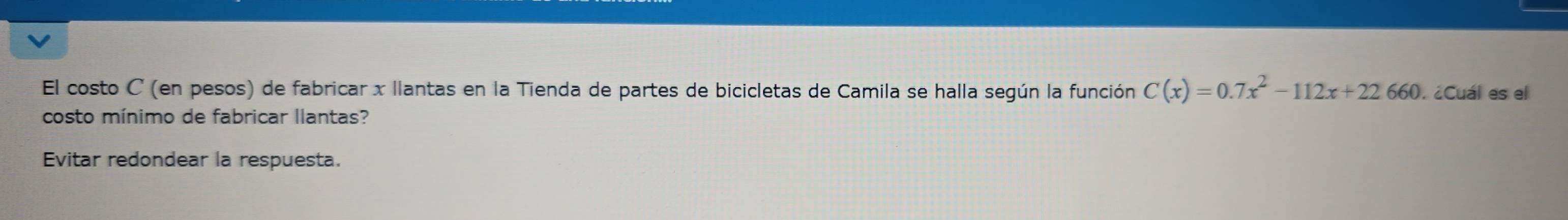 El costo C (en pesos) de fabricar x llantas en la Tienda de partes de bicicletas de Camila se halla según la función C(x)=0.7x^2-112x+22.660. ¿Cuál es el 
costo mínimo de fabricar llantas? 
Evitar redondear la respuesta.