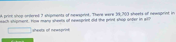 A print shop ordered 7 shipments of newsprint. There were 39,703 sheets of newsprint in 
each shipment. How many sheets of newsprint did the print shop order in all? 
sheets of newsprint