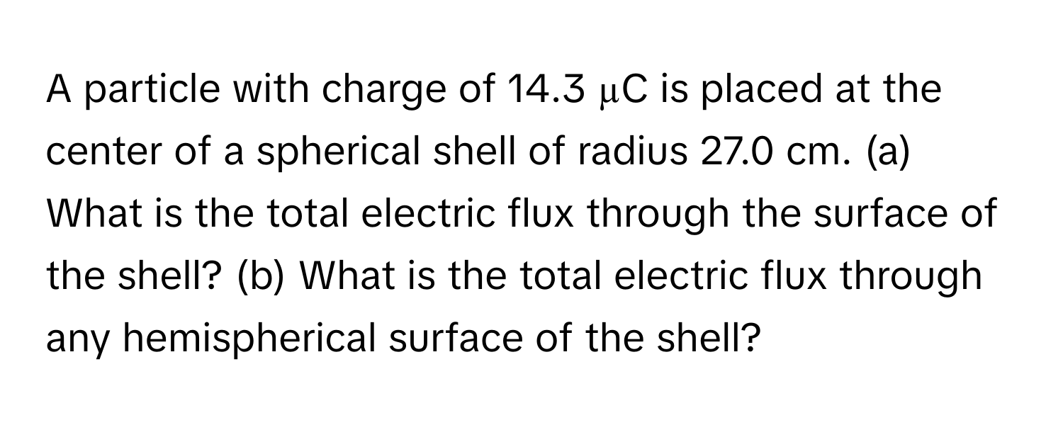 A particle with charge of 14.3 µC is placed at the center of a spherical shell of radius 27.0 cm. (a) What is the total electric flux through the surface of the shell? (b) What is the total electric flux through any hemispherical surface of the shell?