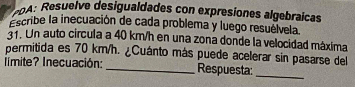 PDA: Resuelve desigualdades con expresiones algebraícas 
Escribe la inecuación de cada problema y luego resuélvela. 
31. Un auto circula a 40 km/h en una zona donde la velocidad máxima 
permitida es 70 km/h. ¿Cuánto más puede acelerar sin pasarse del 
límite? Inecuación: _Respuesta:_