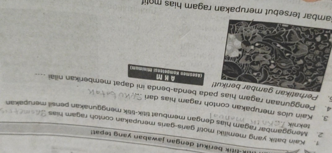 ik-titik berikut dengan jawaban yang tepat! 
1. Kain batik yang memiliki motif garis-garis merupakan contoh ragam hias 
teknik 
2. Menggambar ragam hias dengan membuat titik-titik menggunakan pensil merupakan 
3. Kain ulos merupakan contoh ragam hias dari 
. Perhatikan gambar berikut! 4. Penggunaan ragam hias pada benda-benda ini dapat memberikan nilai .... 
AKM 
(Asesmen Kompetensi Minimum) 
Sambar tersebut merupakan ragam hias motif