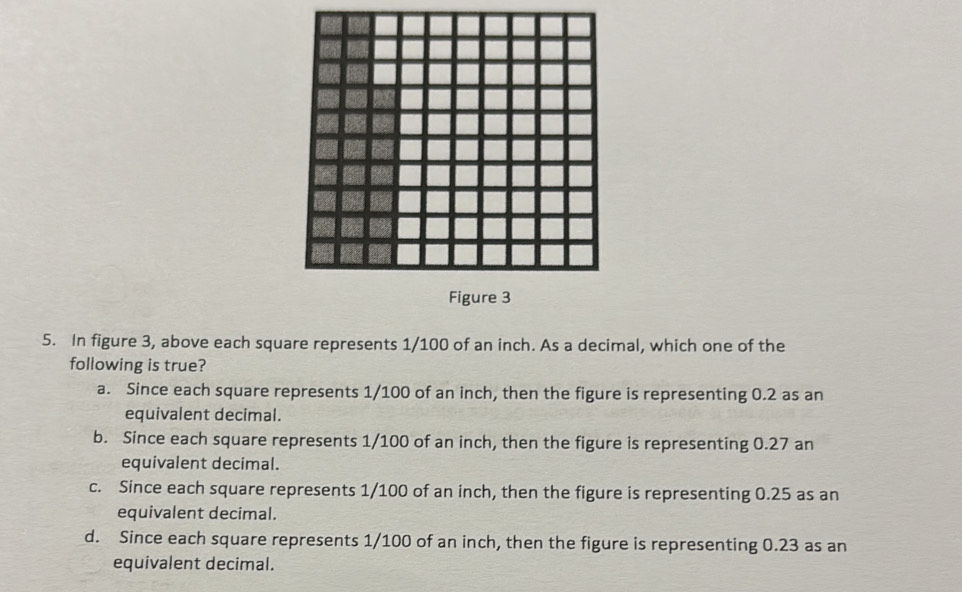 Figure 3
5. In figure 3, above each square represents 1/100 of an inch. As a decimal, which one of the
following is true?
a. Since each square represents 1/100 of an inch, then the figure is representing 0.2 as an
equivalent decimal.
b. Since each square represents 1/100 of an inch, then the figure is representing 0.27 an
equivalent decimal.
c. Since each square represents 1/100 of an inch, then the figure is representing 0.25 as an
equivalent decimal.
d. Since each square represents 1/100 of an inch, then the figure is representing 0.23 as an
equivalent decimal.