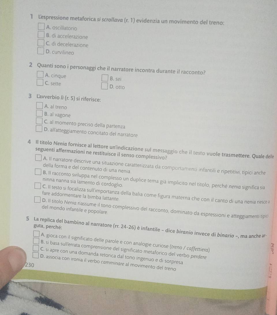 Lespressione metaforica si scrollava (r.1) evidenzia un movimento del treno:
A. oscillatorio
B. di accelerazione
C. di decelerazione
D. curvilineo
2 Quanti sono i personaggi che il narratore incontra durante il racconto?
A. cinque
B. sei
C. sette D. otto
3 Lavverbio n(r.5) si riferisce:
A. al treno
B. al vagone
C. al momento preciso della partenza
D. all'atteggiamento concitato del narratore
4 II titolo Nenia fornisce al lettore un’indicazione sul messaggio che il testo vuole trasmettere. Quale delle
seguenti affermazioni ne restituisce il senso complessivo?
A. Il narratore descrive una situazione caratterizzata da comportamenti infantili e ripetitivi, tipici anche
della forma e del contenuto di una nenia.
B. Il racconto sviluppa nel complesso un duplice tema già implicito nel titolo, perché nenia significa sia
ninna nanna sia lamento di cordoglio.
C. Il testo si focalizza sull’importanza della balia come figura materna che con il canto di una nenia riescea
fare addormentare la bimba lattante.
D. Il titolo Nenia riassume il tono complessivo del racconto, dominato da espressioni e atteggiamenti tipio
del mondo infantile e popolare.
5 La replica del bambino al narratore (rr. 24-26) è infantile - dice biranio invece di binarìo -, ma anche ar-  guta, perché:
A. gioca con il significato delle parole e con analogie curiose (treno / caffettiera)
a
B. si basa sull'errata comprensione del significato metaforico del verbo perdere
C. si apre con una domanda retorica dal tono ingenuo e di sorpresa
D. associa con ironia il verbo camminare al movimento del treno
230