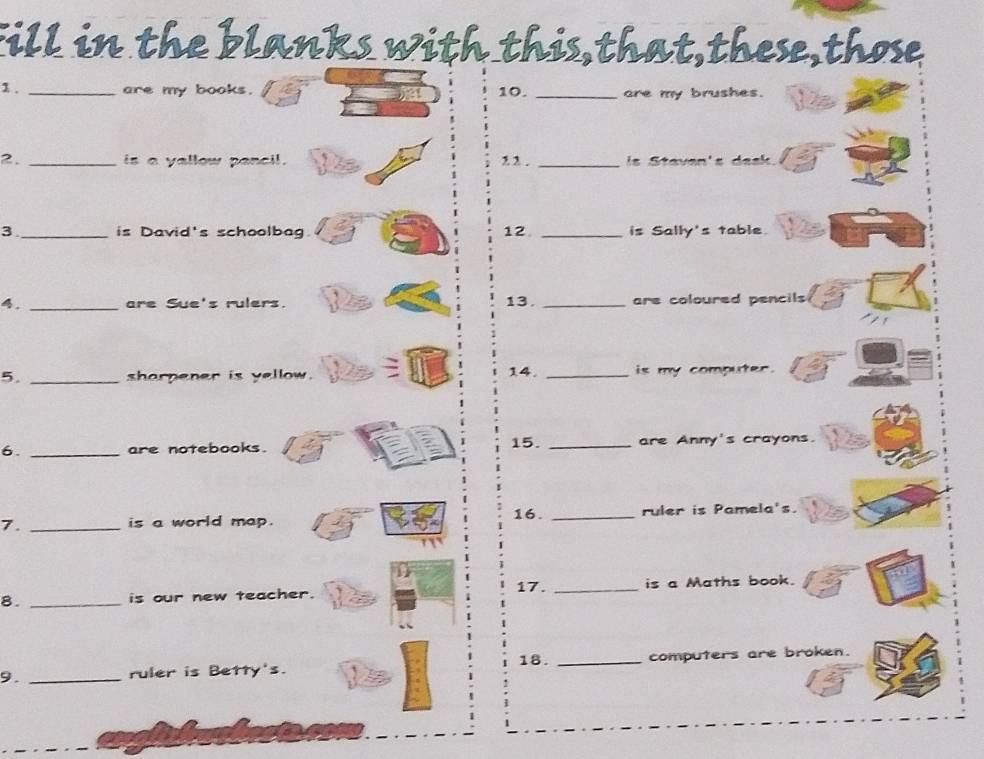 fill in the blanks with this,that,these,those 
1 . _are my books. 10. _are my brushes. 
2. _is a yallow pencil. , 2 . _ is Stavan's des 
3_ is David's schoolbag 12 _is Sally's table. a 
4. _are Sue's rulers. 13. _are coloured pencils 
5. _sharpener is yellow. 14. _is my computer. 
6. _are notebooks. 15. _are Anny's crayons. 
7. _is a world map. 16. _ruler is Pamela's. 
8. _is our new teacher. 17. _is a Maths book. 
18. _computers are broken. 
9. _ruler is Betty's. t