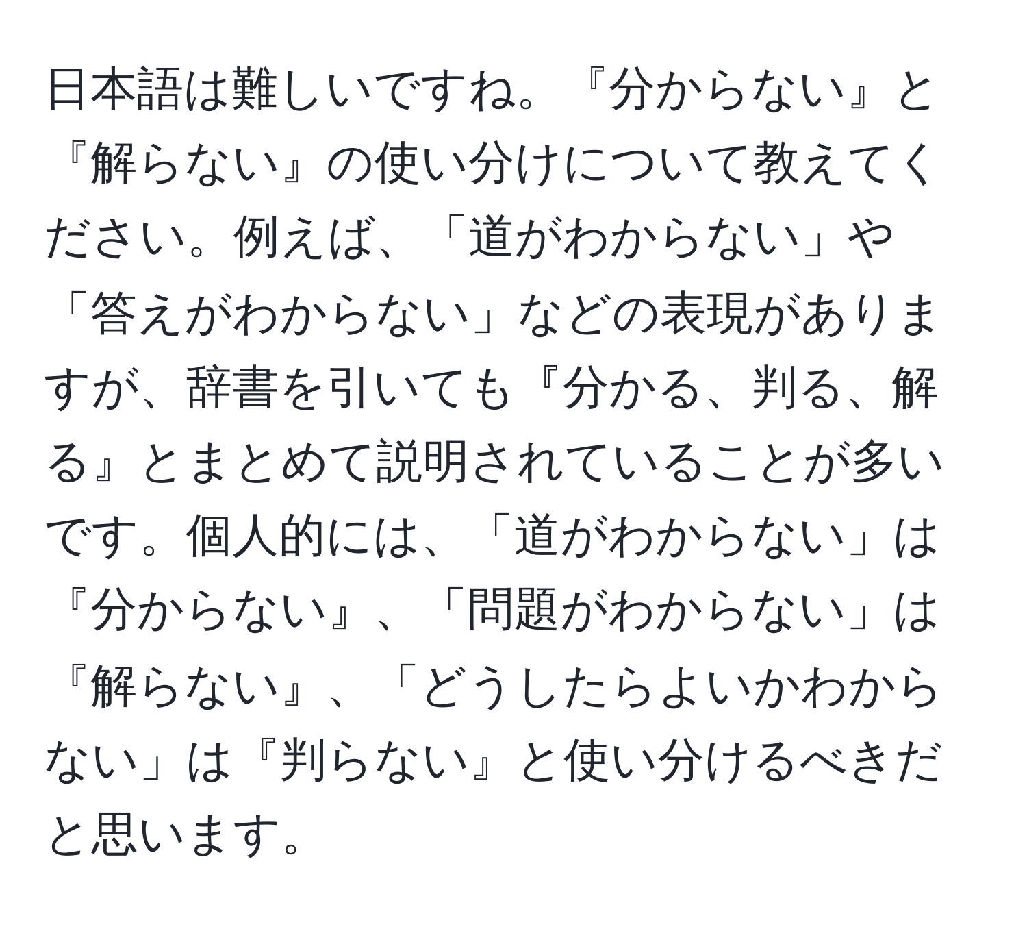 日本語は難しいですね。『分からない』と『解らない』の使い分けについて教えてください。例えば、「道がわからない」や「答えがわからない」などの表現がありますが、辞書を引いても『分かる、判る、解る』とまとめて説明されていることが多いです。個人的には、「道がわからない」は『分からない』、「問題がわからない」は『解らない』、「どうしたらよいかわからない」は『判らない』と使い分けるべきだと思います。