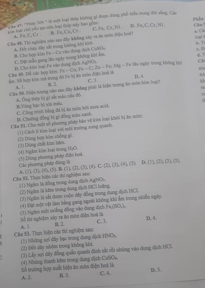 Phần
Câu 47. "Thép. 304'' là một loại thép không gỉ được dùng phổ biến trong đời sống. Các
kim loại chủ yếu tạo nên loại thép này bao gồm: .CrCr,Ni C.  F D. Fe,C,Cr,Ni . Câu 5
A. I C,C,Cr. B. Fe,Cu,Cr. a. Cá
loại t
Câu 48. Thí nghiệm nào sau đây không xây ra ăn mòn điện hoá?
A. Đốt cháy dây sắt trong không khí khô.
b. T
B. Cho hợp kim Fe - Cu vào dung dịch CuSO₄.
c. D
C. Đặt mẫu gang lâu ngày trong không khí ẩm.
d. T
D. Cho kim loại Fe vào dung dịch AgNO_3.
alu
Câu 49. Để các hợp kim: Fe-Cu;Fe-C;Zn-Fe;Mg- Fe lâu ngày trong không khí Câ
D. 4. 4A
ẩm. Số hợp kim mà trong đó Fe bị ăn mòn điện hoá là
A. 1. B. 2. C. 3.
Câu 50. Hiện tượng nào sau đây không phải là hiện tượng ăn mòn kim loại?
kh
ra
A. Ông thép bị gỉ sắt màu nâu đò.
C
t
B.Vòng bạc bị xỉn màu.
C. Công trình bằng đá bị ăn mòn bởi mưa acid.
D. Chuông đồng bị gi đồng màu xanh.
Câu 51. Cho một số phương pháp bảo vệ kim loại khỏi bị ãn mòn:
(1) Cách li kim loại với môi trường xung quanh.
(2) Dùng hợp kim chống gỉ.
(3) Dùng chất kìm hãm.
(4) Ngâm kim loại trong H_2O.
(5) Dùng phương pháp điện hoá.
Các phương pháp đúng là
A. (1), (3), (4), (5). B. (1), (2 (3) , (4). C. (2), (3), (4), (5). I (1),(2),(3),(5)
Câu 52. Thực hiện các thí nghiệm sau:
(1) Ngâm lá đồng trong dung dịch A gNO_3
(2) Ngâm lá kẽm trong dung dịch HCl loãng.
(3) Ngâm lá sắt được cuộn dây đồng trong dung dịch HCI.
(4) Đặt một vật làm bằng gang ngoài không khí ẩm trong nhiều ngày.
(5) Ngâm một miếng đồng vào dung dịch Fe,(SO,),.
Số thí nghiệm xảy ra ăn mòn điện hoá là D. 4.
A. 1. B. 2. C. 3.
Câu 53. Thực hiện các thí nghiệm sau:
(1) Những sợi dây bạc trong dung dịch HNO_3.
(2) Đốt dây nhôm trong không khí.
(3) Lấy sợi dây đồng quấn quanh đinh sắt rồi nhúng vào dung dịch HCI.
(4) Nhúng thanh kẽm trong dung dịch C uSO_4
Số trường hợp xuất hiện ăn mòn điện hoá là
A. 2. B. 3. C. 4. D. 5.