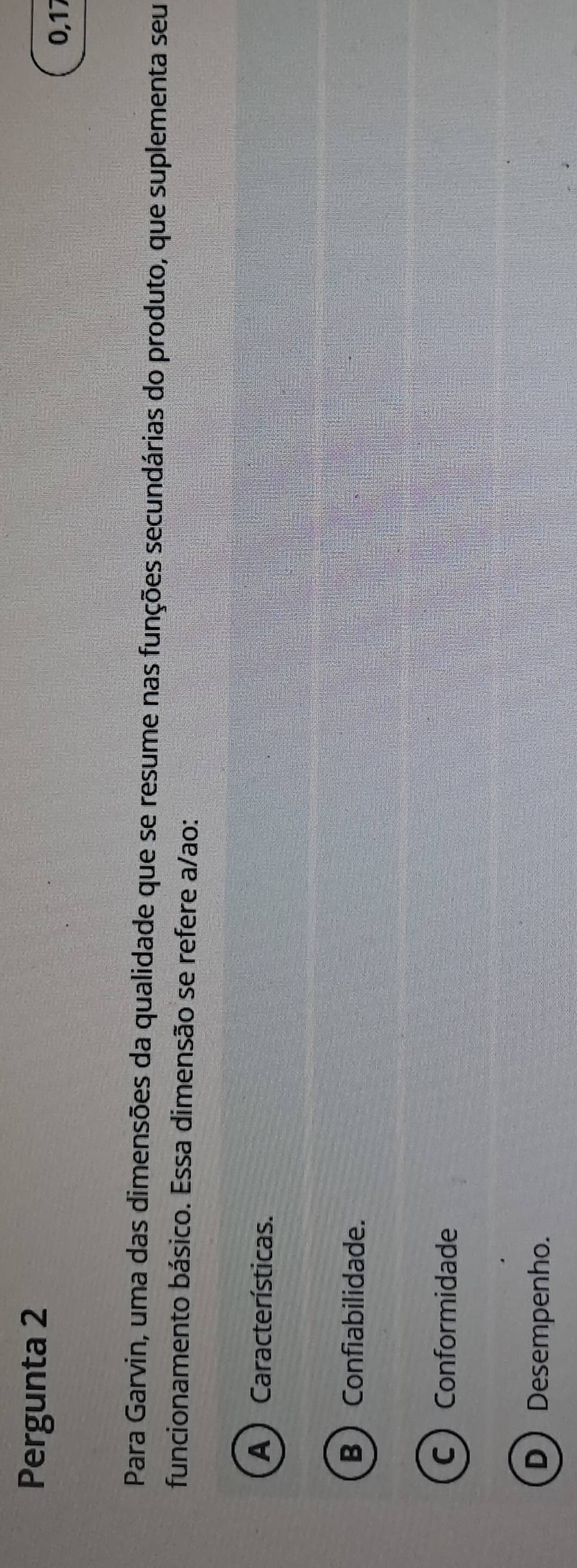 Pergunta 2
0, 17
Para Garvin, uma das dimensões da qualidade que se resume nas funções secundárias do produto, que suplementa seu
funcionamento básico. Essa dimensão se refere a/ao:
A ) Características.
B  Confiabilidade.
CConformidade
D Desempenho.