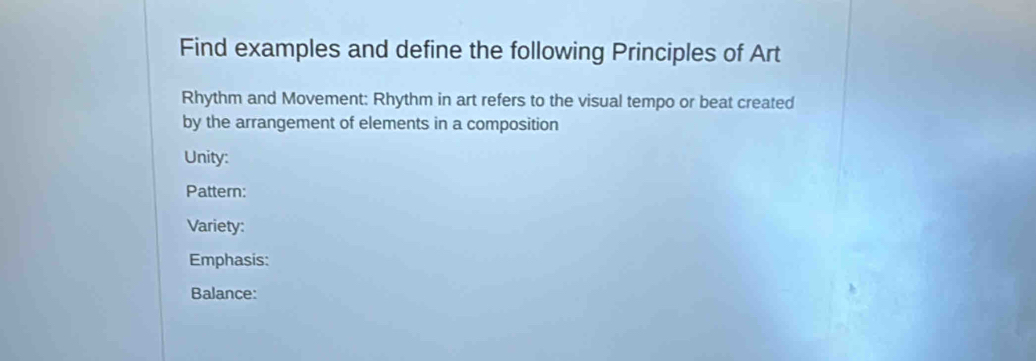 Find examples and define the following Principles of Art 
Rhythm and Movement: Rhythm in art refers to the visual tempo or beat created 
by the arrangement of elements in a composition 
Unity: 
Pattern: 
Variety: 
Emphasis: 
Balance: