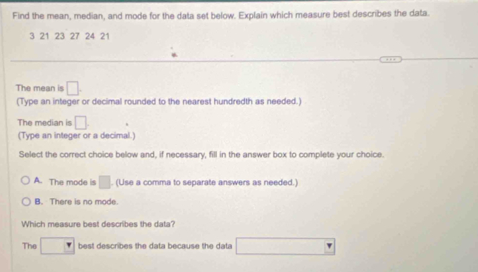 Find the mean, median, and mode for the data set below. Explain which measure best describes the data.
3 21 23 27 24 21
The mean is □. 
(Type an integer or decimal rounded to the nearest hundredth as needed.)
The median is □. 
(Type an integer or a decimal.)
Select the correct choice below and, if necessary, fill in the answer box to complete your choice.
A. The mode is □. (Use a comma to separate answers as needed.)
B. There is no mode.
Which measure best describes the data?
The □ best describes the data because the data □