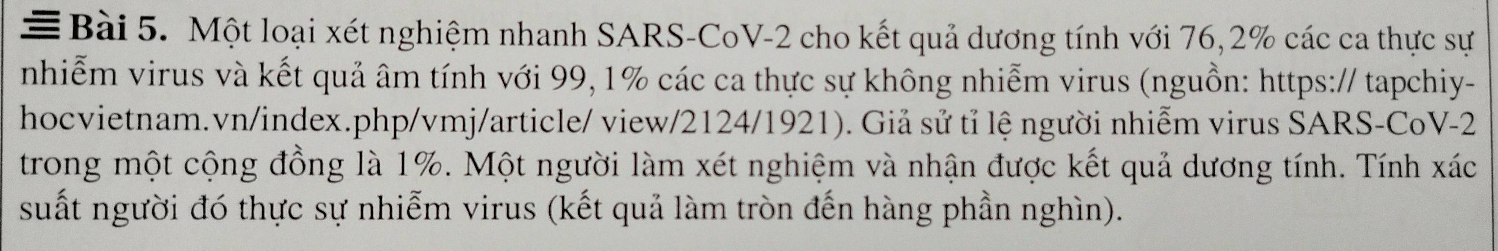 = Bài 5. Một loại xét nghiệm nhanh SARS-CoV-2 cho kết quả dương tính với 76, 2% các ca thực sự 
nhiễm virus và kết quả âm tính với 99, 1% các ca thực sự không nhiễm virus (nguồn: https:// tapchiy- 
hocvietnam.vn/index.php/vmj/article/ view/2124/1921). Giả sử tỉ lệ người nhiễm virus SARS-CoV-2 
trong một cộng đồng là 1%. Một người làm xét nghiệm và nhận được kết quả dương tính. Tính xác 
suất người đó thực sự nhiễm virus (kết quả làm tròn đến hàng phần nghìn).