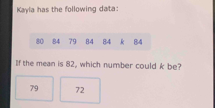 Kayla has the following data:
80 84 79 84 84 k 84
If the mean is 82, which number could k be?
79
72