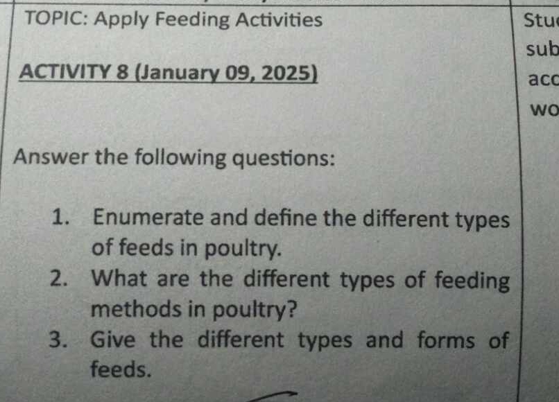 TOPIC: Apply Feeding Activities tu 
sub 
ACTIVITY 8 (January 09, 2025) 
aco 
wo 
Answer the following questions: 
1. Enumerate and define the different types 
of feeds in poultry. 
2. What are the different types of feeding 
methods in poultry? 
3. Give the different types and forms of 
feeds.