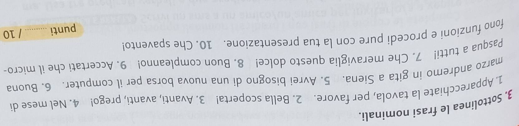 3, Sottolinea le frasi nominali. 
1. Apparecchiate la tavola, per favore. 2. Bella scoperta! 3. Avanti, avanti, prego! 4. Nel mese di 
marzo andremo in gita a Siena. 5. Avrei bisogno di una nuova borsa per il computer. 6. Buona 
Pasqua a tutti! 7. Che meraviglia questo dolce! 8. Buon compleanno! 9. Accertati che il micro- 
fono funzioni e procedi pure con la tua presentazione. 10. Che spavento! 
punti _/ 10