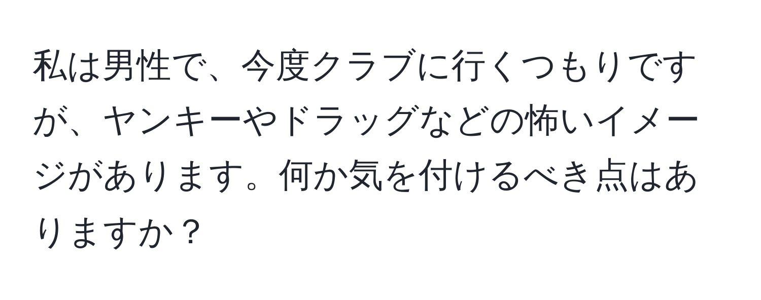 私は男性で、今度クラブに行くつもりですが、ヤンキーやドラッグなどの怖いイメージがあります。何か気を付けるべき点はありますか？