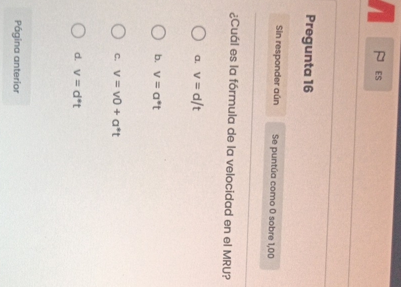 ES
Pregunta 16
Sin responder aún Se puntúa como 0 sobre 1,00
¿Cuál es la fórmula de la velocidad en el MRU?
a. v=d/t
b. V=a^*t
C. v=v0+a^*t
d. v=d^*t
Página anterior