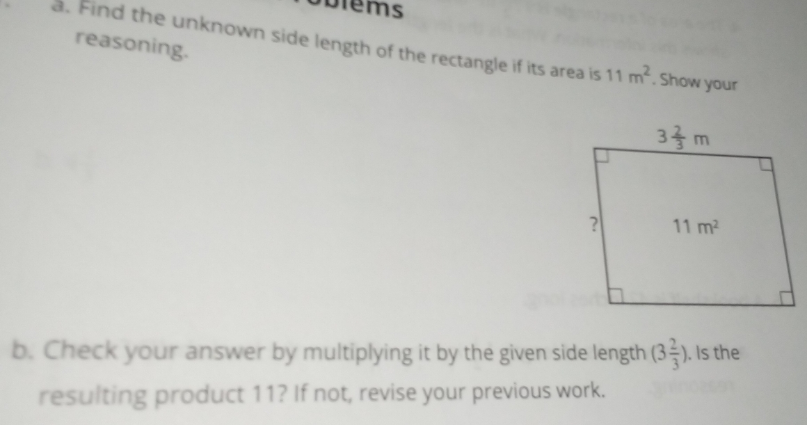 Solems
reasoning.
a. Find the unknown side length of the rectangle if its area is 11m^2. Show your
b. Check your answer by multiplying it by the given side length (3 2/3 ). Is the
resulting product 11? If not, revise your previous work.