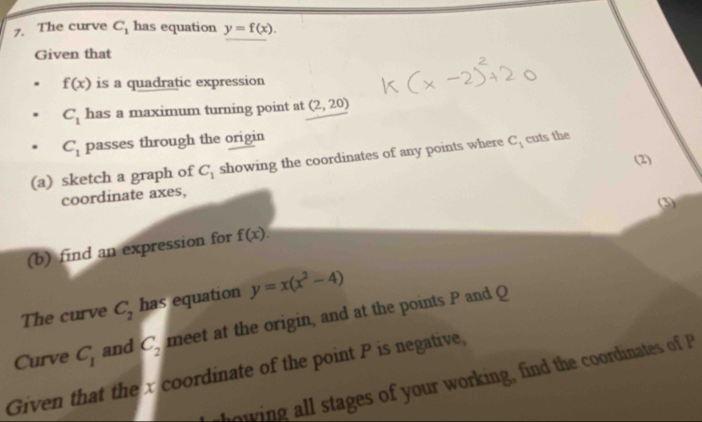 The curve C_1 has equation y=f(x). 
Given that
f(x) is a quadratic expression
C_1 has a maximum turning point at (2,20)
C_1 passes through the origin 
(a) sketch a graph of C_1 showing the coordinates of any points where C_1 cuts the 
(2) 
coordinate axes, 
(3) 
(b) find an expression for f(x). 
The curve C_2 has equation y=x(x^2-4)
Curve C_1 and C_2 meet at the origin, and at the points P and Q
Given that the x coordinate of the point P is negative, 
o i stages of your working, ind the coordinates of