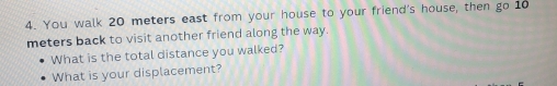 You walk 20 meters east from your house to your friend's house, then go 10
meters back to visit another friend along the way. 
What is the total distance you walked? 
What is your displacement?