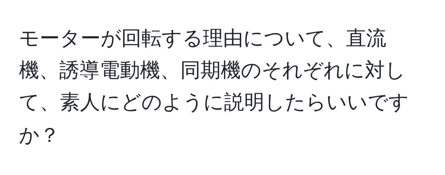 モーターが回転する理由について、直流機、誘導電動機、同期機のそれぞれに対して、素人にどのように説明したらいいですか？
