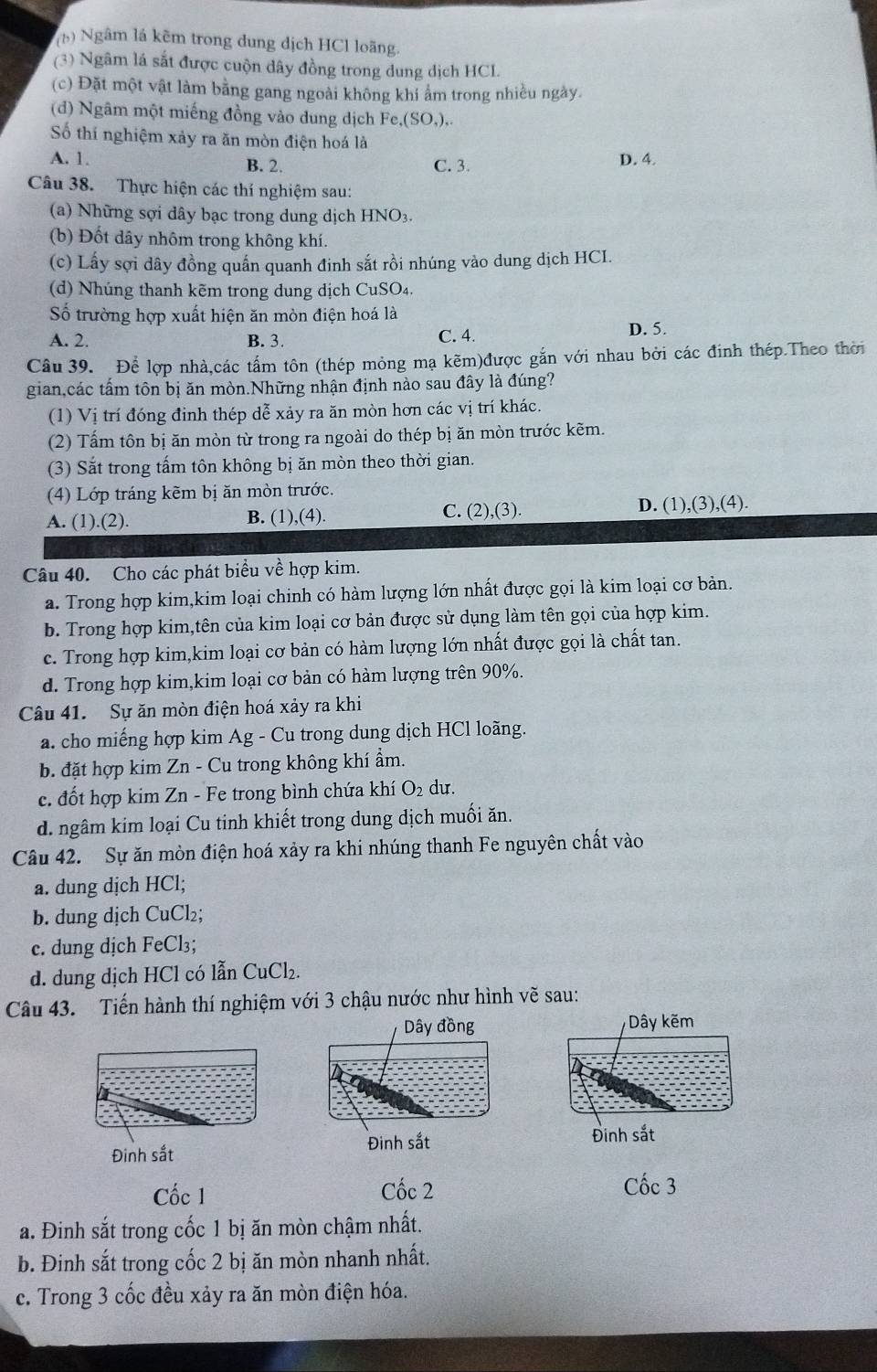 (1) Ngâm lá kẽm trong dung dịch HCl loãng.
(3) Ngâm lá sắt được cuộn dây đồng trong dung dịch HCL
(c) Đặt một vật làm bằng gang ngoài không khí ẩm trong nhiều ngày.
(d) Ngâm một miếng đồng vào dung dịch Fe,(SO,),.
Số thí nghiệm xảy ra ăn mòn điện hoá là
A. 1 B. 2. C. 3. D. 4.
Câu 38. Thực hiện các thí nghiệm sau:
(a) Những sợi dây bạc trong dung dịch HNO3
(b) Đốt dây nhôm trong không khí.
(c) Lấy sợi dây đồng quấn quanh đinh sắt rồi nhúng vào dung dịch HCI.
(d) Nhúng thanh kẽm trong dung dịch CuSO₄.
Số trường hợp xuất hiện ăn mòn điện hoá là
A. 2. B. 3. C. 4.
D. 5.
Câu 39. Để lợp nhà,các tấm tôn (thép mỏng mạ kẽm)được gắn với nhau bởi các đinh thép.Theo thời
gian,các tấm tôn bị ăn mòn.Những nhận định nào sau đây là đúng?
(1) Vị trí đóng đinh thép dễ xảy ra ăn mòn hơn các vị trí khác.
(2) Tấm tôn bị ăn mòn từ trong ra ngoài do thép bị ăn mòn trước kẽm.
(3) Sắt trong tấm tôn không bị ăn mòn theo thời gian.
(4) Lớp tráng kẽm bị ăn mòn trước.
A. (1).(2). B. (1),(4). C. (2),(3). D. (1),(3),(4).
Câu 40. Cho các phát biểu về hợp kim.
a. Trong hợp kim,kim loại chinh có hàm lượng lớn nhất được gọi là kim loại cơ bản.
b. Trong hợp kim,tên của kim loại cơ bản được sử dụng làm tên gọi của hợp kim.
c. Trong hợp kim,kim loại cơ bản có hàm lượng lớn nhất được gọi là chất tan.
d. Trong hợp kim,kim loại cơ bản có hàm lượng trên 90%.
Câu 41. Sự ăn mòn điện hoá xảy ra khi
a. cho miếng hợp kim Ag - Cu trong dung dịch HCl loãng.
b. đặt hợp kim Zn - Cu trong không khí ẩm.
c. đốt hợp kim Zn - Fe trong bình chứa khí O_2 du.
d. ngâm kim loại Cu tinh khiết trong dung dịch muối ăn.
Câu 42. Sự ăn mòn điện hoá xảy ra khi nhúng thanh Fe nguyên chất vào
a. dung dịch HCl;
b. dung dịch CuCl₂;
c. dung dịch FeCl₃;
d. dung dịch HCl có lẫn CuCl₂.
Câu 43. Tiến hành thí nghiệm với 3 chậu nước như hình vẽ sau:
Dây đồng Dây kẽm
Đinh sắt Đinh sắt Đinh sắt
Cốc 1 Cốc 2 Cốc 3
a. Đinh sắt trong cốc 1 bị ăn mòn chậm nhất.
b. Đinh sắt trong cốc 2 bị ăn mòn nhanh nhất.
c. Trong 3 cốc đều xảy ra ăn mòn điện hóa.