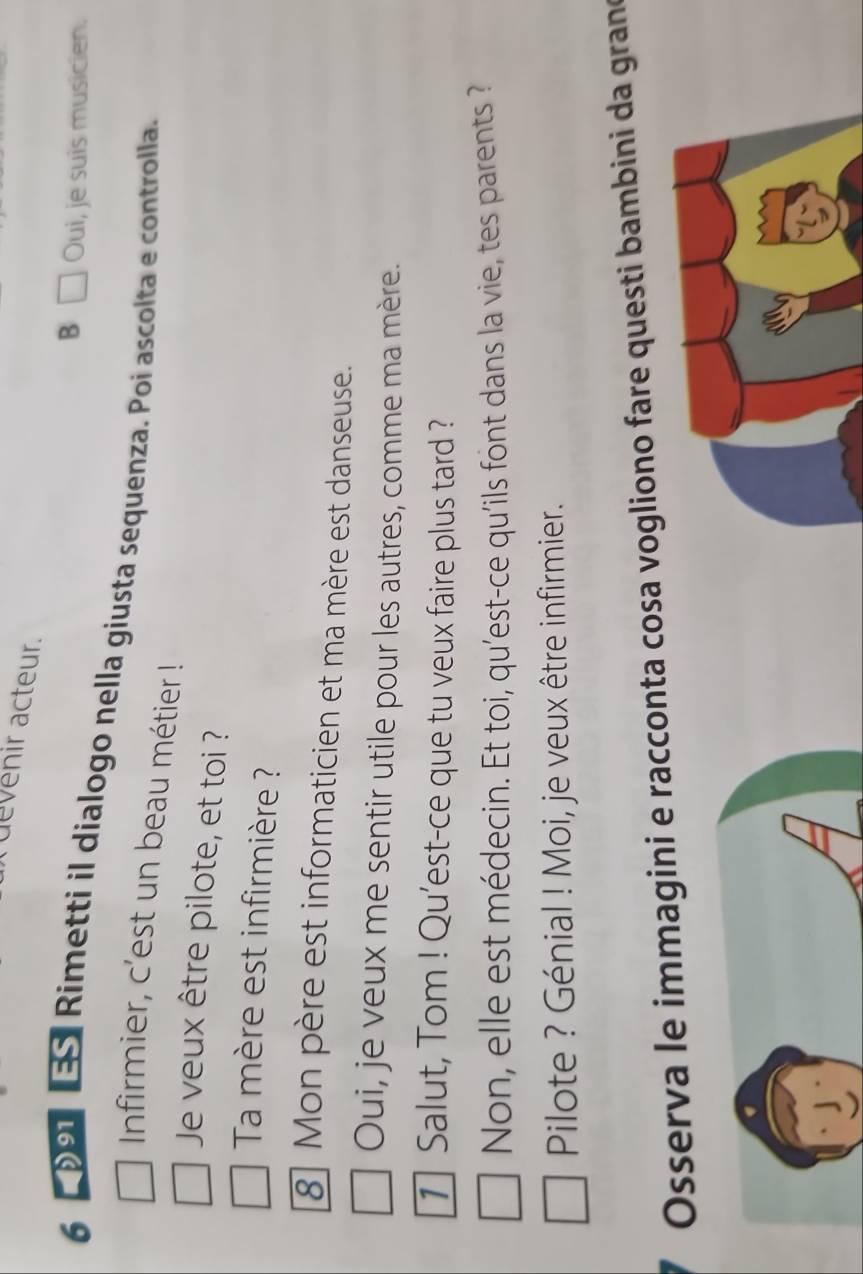 devenir acteur. 
B Oui, je suis musicien. 
6 091 3S Rimetti il dialogo nella giusta sequenza. Poi ascolta e controlla. 
Infirmier, c'est un beau métier ! 
Je veux être pilote, et toi ? 
Ta mère est infirmière ? 
8 Mon père est informaticien et ma mère est danseuse. 
Oui, je veux me sentir utile pour les autres, comme ma mère. 
1] Salut, Tom ! Qu'est-ce que tu veux faire plus tard ? 
Non, elle est médecin. Et toi, qu'est-ce qu'ils font dans la vie, tes parents ? 
Pilote ? Génial ! Moi, je veux être infirmier. 
Osserva le immagini e racconta cosa vogliono fare questi bambini da grano