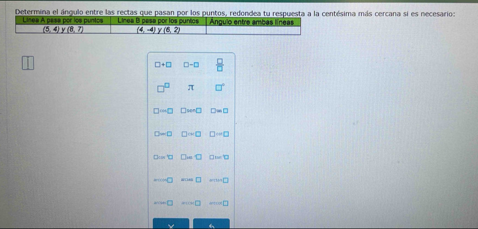 Determina el ángulo entre las rectas que pasan por los puntos, redondea tu respuesta a la centésima más cercana si es necesario:
□ +□ □ -□  □ /□  
□^(□) π □°
□ cos □ sen□ □ tan □
□ sec □ ]csc □ □ cot □
□ cos^(-1)□ □^4□ □ tan^(-1)□
arccos □ arcien □ tan □
arcsec □ arccs □ arccot