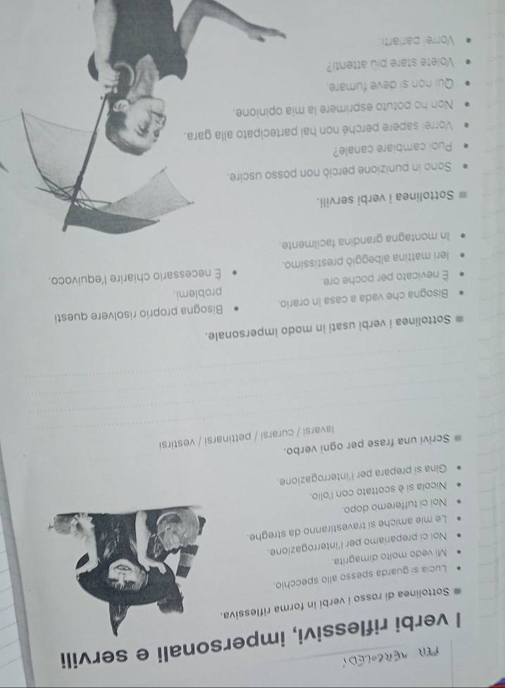 verbi riflessivi, impersonali e servili 
Sottolinea di rosso i verbi in forma riflessiva. 
Lucia si guarda spesso allo specchio. 
Mi vedo molto dimagrita. 
Noi ci prepariamo per l'interrogazione. 
Le mie amiche si travestiranno da streghe. 
Noi ci tufferemo dopo. 
Nicola si è scottato con l'olio. 
Gina si prepara per l'interrogazione. 
Scrivi una frase per ogni verbo. 
lavarsi / curarsi / pettinarsi / vestirsi 
Sottolinea i verbi usati in modo impersonale. 
Bisogna che vada a casa in orario. Bisogna proprio risolvere questi 
È nevicato per poche ore. problemi. 
É necessario chiarire l'equivoco. 
leri mattina albeggiò prestissimo. 
In montagna grandina facilmente. 
Sottolinea i verbi servili. 
Sono in punizione perciò non posso uscire, 
Puol cambiare canale? 
Vorrel sapere perché non hai partecipato alla gara. 
Non ho potuto esprimere la mia opinione. 
Qui non si deve fumare. 
Volete stare più attenti? 
Vorrei parlarti.