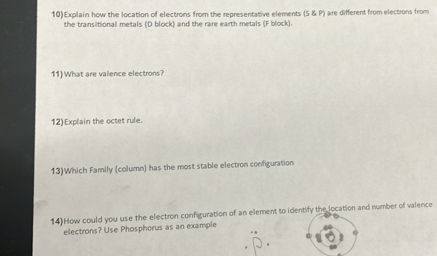 10)Explain how the location of electrons from the representative elements (5,8,P) aire different from electrons from 
the transitional metals (D block) and the rare earth metals (F block). 
11) What are valence electrons? 
12)Explain the octet rule. 
13)Which Family (column) has the most stable electron configuration 
14)How could you use the electron configuration of an element to identify the location and number of valence 
electrons? Use Phosphorus as an example