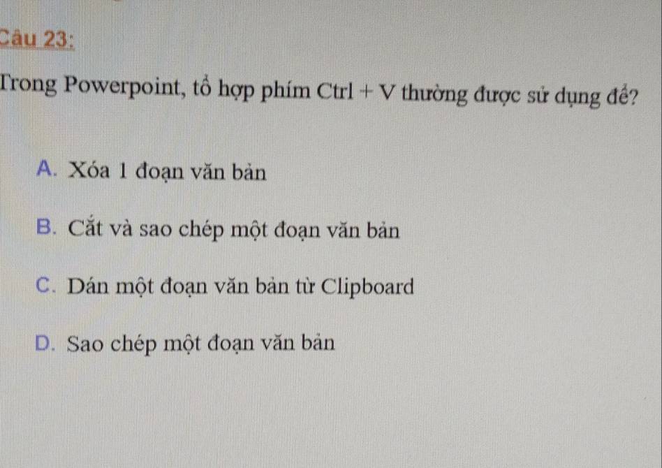 Trong Powerpoint, tổ hợp phím Ctrl+V thường được sử dụng đề?
A. Xóa 1 đoạn văn bản
B. Cắt và sao chép một đoạn văn bản
C. Dán một đoạn văn bản từ Clipboard
D. Sao chép một đoạn văn bản