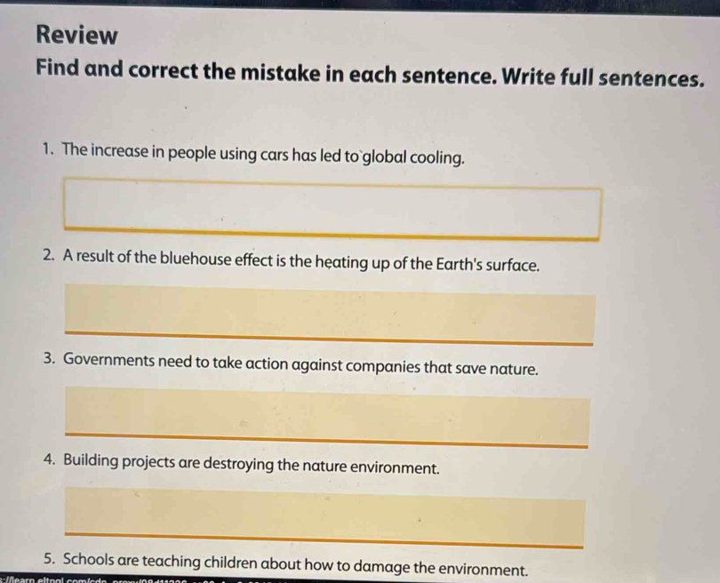 Review 
Find and correct the mistake in each sentence. Write full sentences. 
1. The increase in people using cars has led to`global cooling. 
2. A result of the bluehouse effect is the heating up of the Earth's surface. 
_ 
3. Governments need to take action against companies that save nature. 
_ 
_ 
4. Building projects are destroying the nature environment. 
5. Schools are teaching children about how to damage the environment.