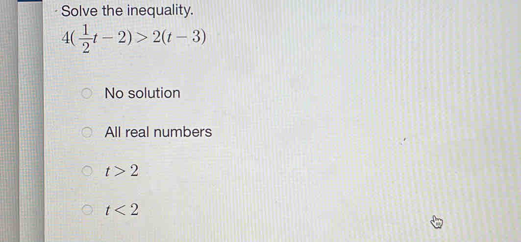 Solve the inequality.
4( 1/2 t-2)>2(t-3)
No solution
All real numbers
t>2
t<2</tex>