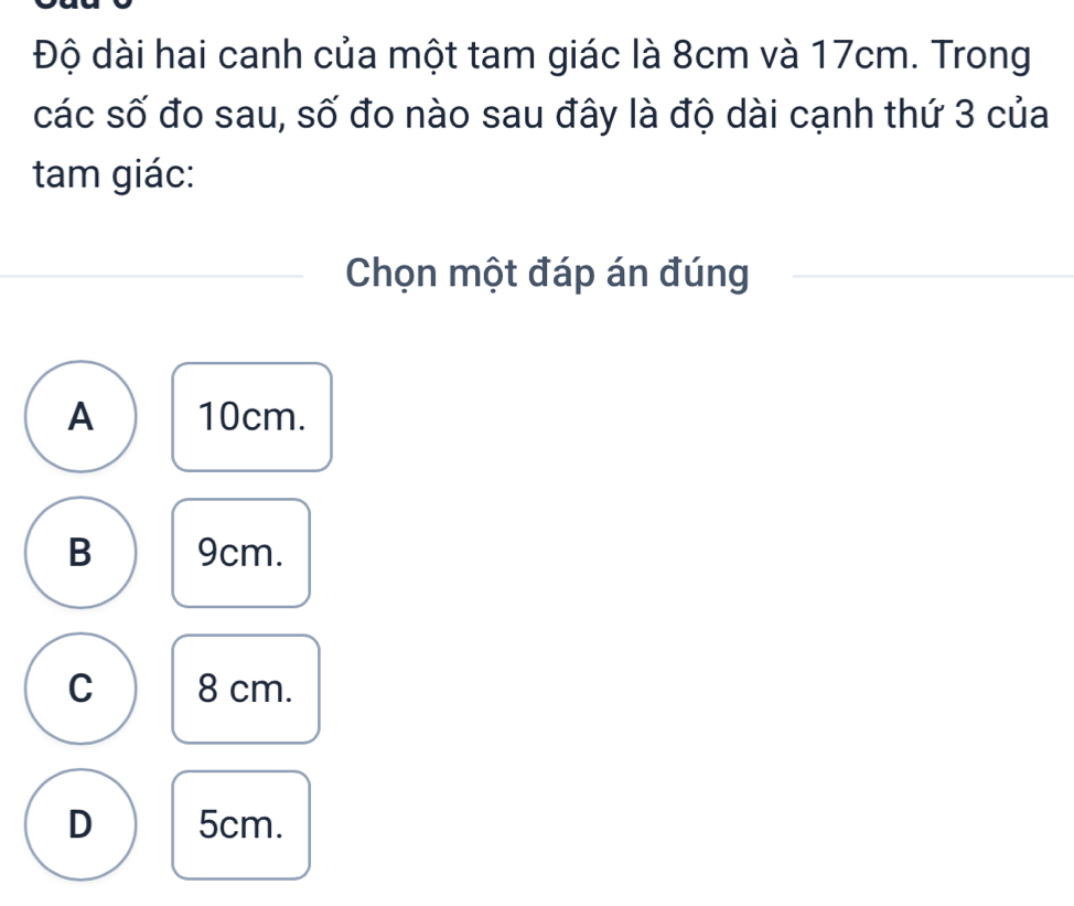 Độ dài hai canh của một tam giác là 8cm và 17cm. Trong
các số đo sau, số đo nào sau đây là độ dài cạnh thứ 3 của
tam giác:
Chọn một đáp án đúng
A 10cm.
B 9cm.
C 8 cm.
D 5cm.