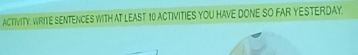 ACTIVITY: WRITE SENTENCES WITH AT LEAST 10 ACTIVITIES YOU HAVE DONE SO FAR YESTERDAY.