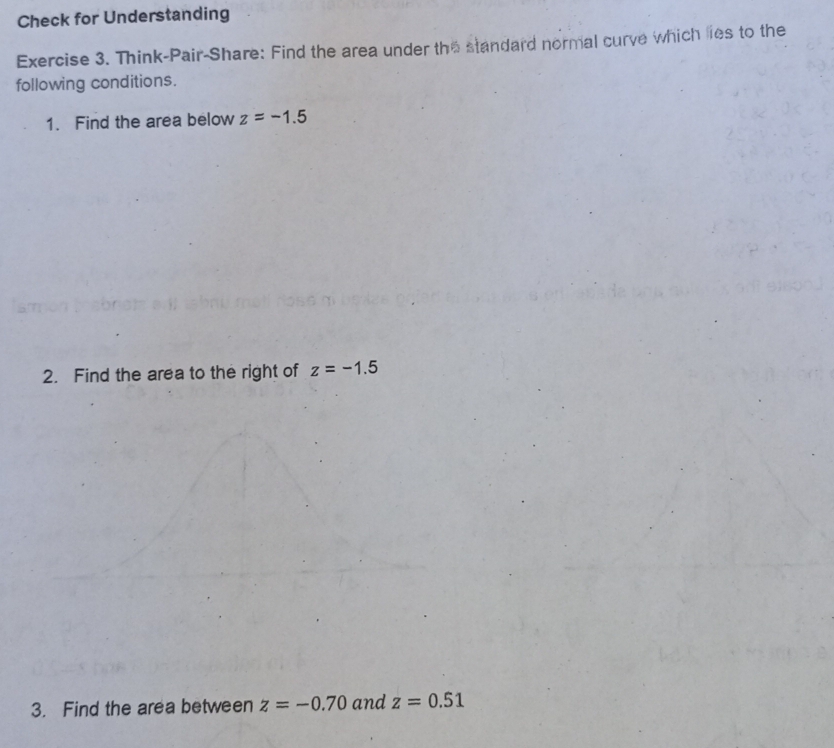 Check for Understanding 
Exercise 3. Think-Pair-Share: Find the area under the standard normal curve which lies to the 
following conditions. 
1. Find the area below z=-1.5
2. Find the area to the right of z=-1.5
3. Find the area between z=-0.70 and z=0.51