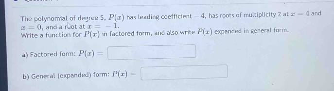 The polynomial of degree 5, P(x) has leading coefficient — 4, has roots of multiplicity 2 at x=4 and
x=0 , and a root at x=-1. 
Write a function for P(x) in factored form, and also write P(x) expanded in general form. 
a) Factored form: P(x)= =□
b) General (expanded) form: P(x)=□