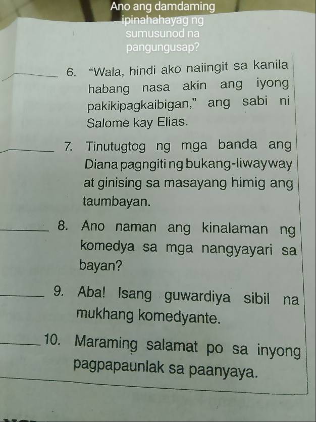 Ano ang damdaming 
ipinahahayag ng 
sumusunod na 
pangungusap? 
_6. “Wala, hindi ako naiingit sa kanila 
habang nasa akin ang iyong 
pakikipagkaibigan,” ang sabi ni 
Salome kay Elias. 
_7. Tinutugtog ng mga banda ang 
Diana pagngiti ng bukang-liwayway 
at ginising sa masayang himig ang 
taumbayan. 
_8. Ano naman ang kinalaman ng 
komedya sa mga nangyayari sa 
bayan? 
_9. Aba! Isang guwardiya sibil na 
mukhang komedyante. 
_10. Maraming salamat po sa inyong 
pagpapaunlak sa paanyaya.