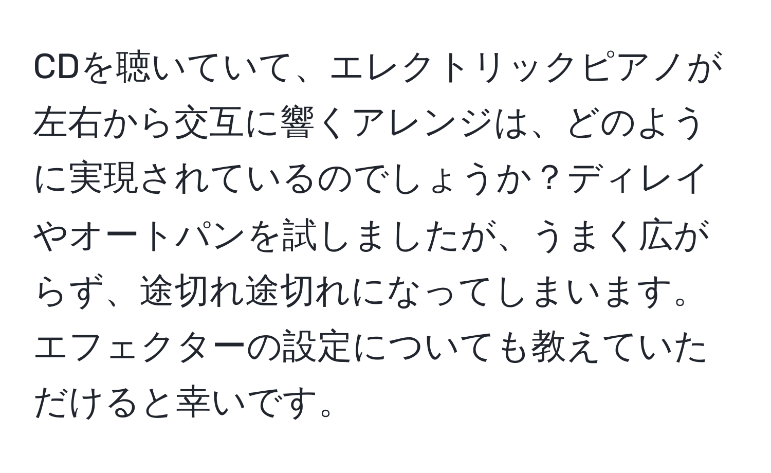 CDを聴いていて、エレクトリックピアノが左右から交互に響くアレンジは、どのように実現されているのでしょうか？ディレイやオートパンを試しましたが、うまく広がらず、途切れ途切れになってしまいます。エフェクターの設定についても教えていただけると幸いです。