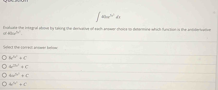 ∈t 40xe^(5x^2)dx
Evaluate the integral above by taking the derivative of each answer choice to determine which function is the antiderivative
of 40xe^(5x^2). 
Select the correct answer below:
8e^(5x^2)+C
4e^(25x^2)+C
4xe^(5x^2)+C
4e^(5x^2)+C