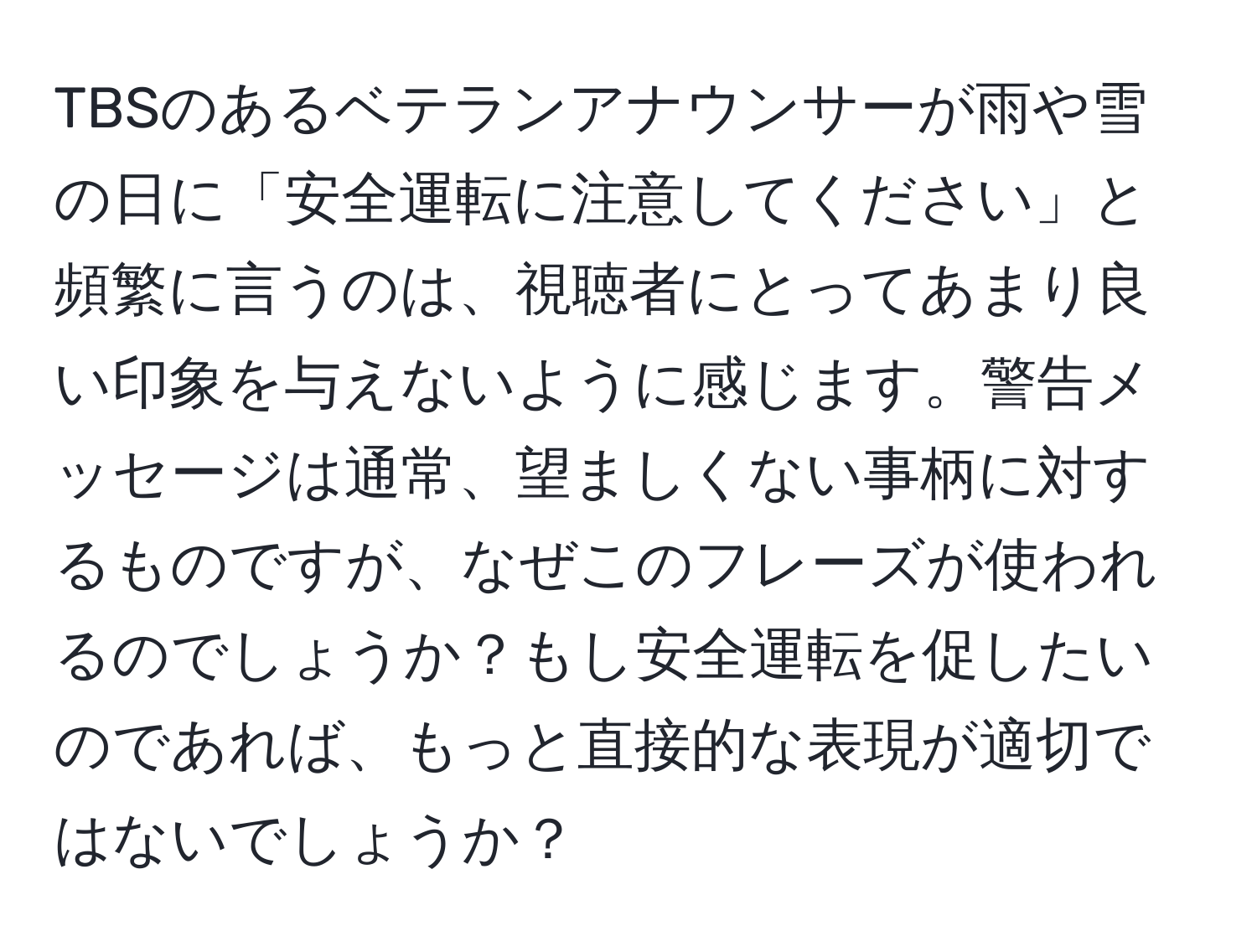 TBSのあるベテランアナウンサーが雨や雪の日に「安全運転に注意してください」と頻繁に言うのは、視聴者にとってあまり良い印象を与えないように感じます。警告メッセージは通常、望ましくない事柄に対するものですが、なぜこのフレーズが使われるのでしょうか？もし安全運転を促したいのであれば、もっと直接的な表現が適切ではないでしょうか？