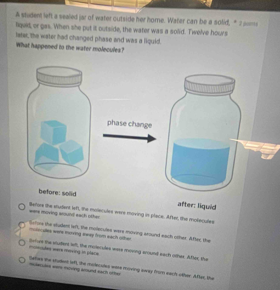 A student left a sealed jar of water outside her home. Water can be a solid, * 2 pents
liquid, or gas. When she put it outside, the water was a solid. Twelve hours
later, the water had changed phase and was a liquid.
What happened to the water molecules?
phase change
before: solid
after: liquid
Before the student left, the molecules were moving in place. After, the molecules
were moving around each other.
Sefore the student left, the molecules were moving around each other. After, the
molecules were moving away from each other.
Before the student left, the molecules were moving around each other. After, the
molecules were moving in place.
Before the student left, the molecules were moving away from each other. After, the
molecules were moving around each other .