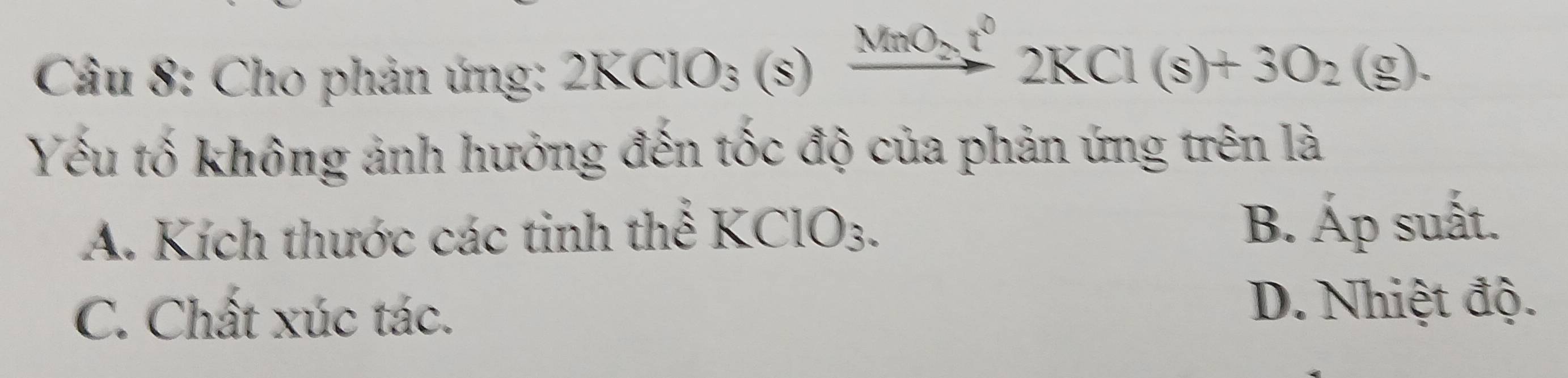 Cho phản ứng: 2KClO_3(s)xrightarrow MnO_2t^02KCl(s)+3O_2(g). 
Yếu tố không ảnh hướng đến tốc độ của phản ứng trên là
A. Kích thước các tinh thể KClO3. B. Áp suất.
C. Chất xúc tác.
D. Nhiệt độ.