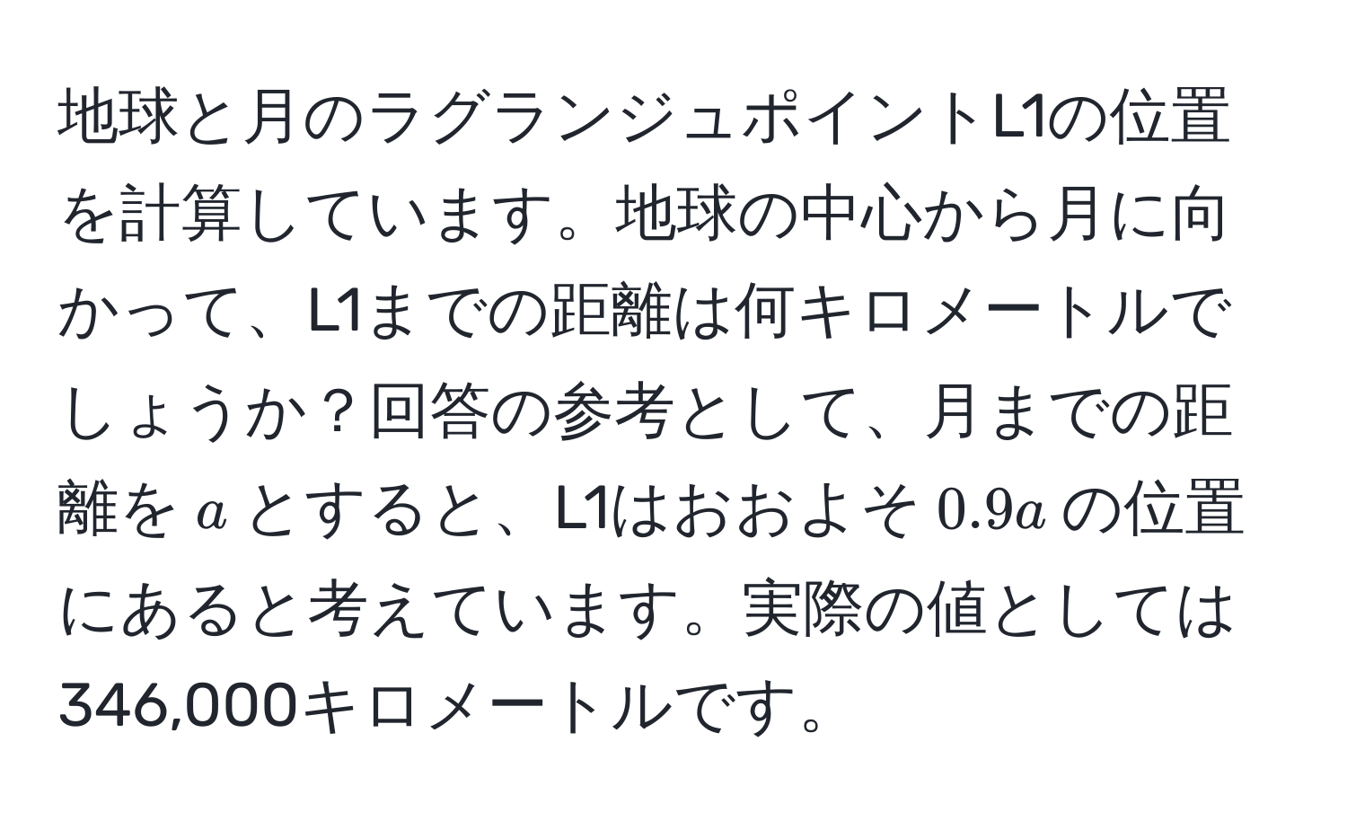 地球と月のラグランジュポイントL1の位置を計算しています。地球の中心から月に向かって、L1までの距離は何キロメートルでしょうか？回答の参考として、月までの距離を$a$とすると、L1はおおよそ$0.9a$の位置にあると考えています。実際の値としては346,000キロメートルです。