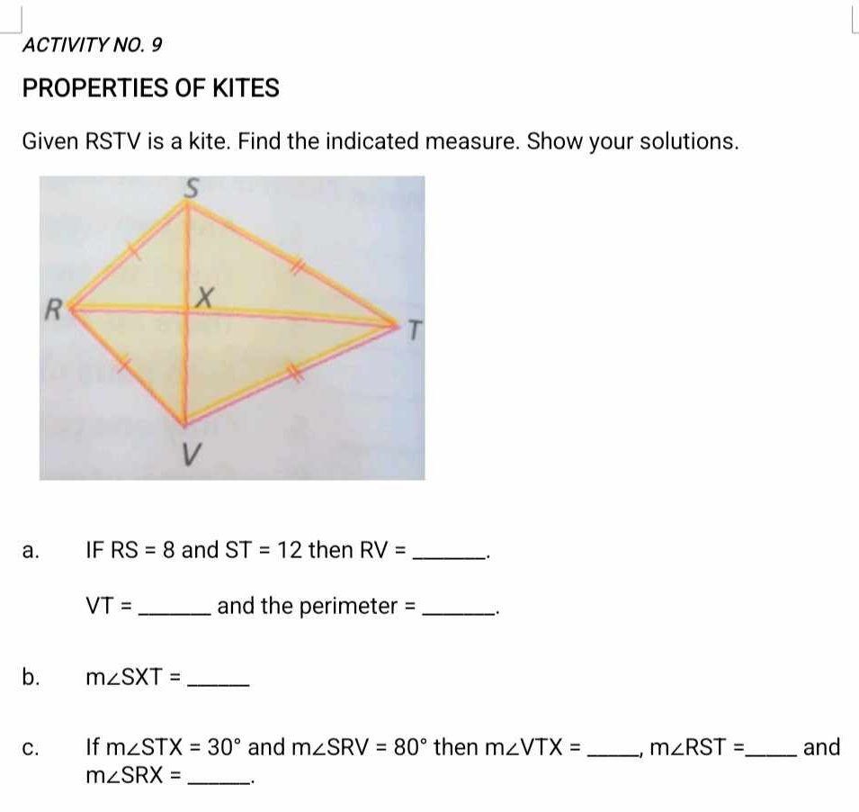 ACTIVITY NO. 9 
PROPERTIES OF KITES 
Given RSTV is a kite. Find the indicated measure. Show your solutions. 
a. IF RS=8 and ST=12 then RV= _ `.
VT= _and the perimeter = _、. 
b. m∠ SXT= _ 
C. If m∠ STX=30° and m∠ SRV=80° then m∠ VTX= _ m∠ RST= _ and
m∠ SRX= _.