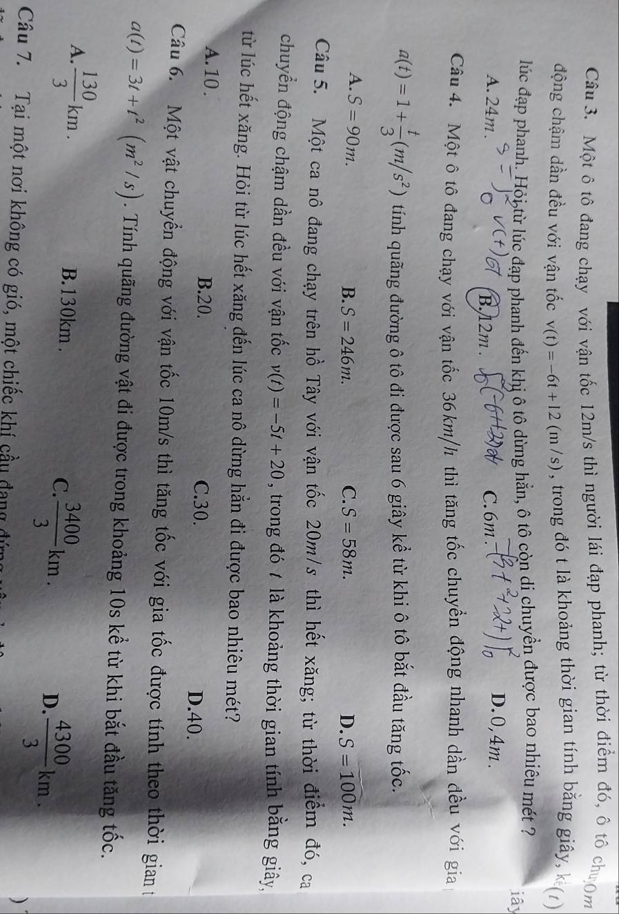Một ô tô đang chạy với vận tốc 12m/s thì người lái đạp phanh; từ thời điểm đó, ô tô chượm
động chậm dần đều với vận tốc v(t)=-6t+12(m/s) , trong đó t là khoảng thời gian tính bằng giây, k (1)
lúc đạp phanh. Hỏi từ lúc đạp phanh đến khị ô tô dừng hẳn, ô tô còn di chuyền được bao nhiêu mét ?
iây
A. 24m . B. 12m . C.6m
D.0,4m.
Câu 4. Một ô tô đang chạy với vận tốc 36km/h thì tăng tốc chuyển động nhanh dần đều với gia
a(t)=1+ t/3 (m/s^2) tính quãng đường ô tô đi được sau 6 giây kể từ khi ô tô bắt đầu tăng tốc.
A. S=90m.
B. S=246m. C. S=58m. D. S=100m.
Câu 5. Một ca nô đang chạy trên hồ Tây với vận tốc 20m/s thì hết xăng; từ thời điểm đó, ca
chuyển động chậm dần đều với vận tốc v(t)=-5t+20 , trong đó t là khoảng thời gian tính bằng giây,
từ lúc hết xăng. Hỏi từ lúc hết xăng đến lúc ca nô dừng hẳn đi được bao nhiêu mét?
A. 10. B.20. C.30. D.40.
Câu 6. Một vật chuyển động với vận tốc 10m/s thì tăng tốc với gia tốc được tính theo thời gian t
a(t)=3t+t^2(m^2/s). Tính quãng đường vật đi được trong khoảng 10s kể từ khi bắt đầu tăng tốc.
A.  130/3 km. B. 130km . C.  3400/3 km.
D.  4300/3 km.
Câu 7. Tại một nơi không có gió, một chiếc khí cầu đang đứn
)